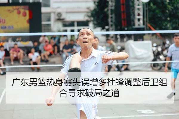 广东男篮热身赛失误增多杜锋调整后卫组合寻求破局之道