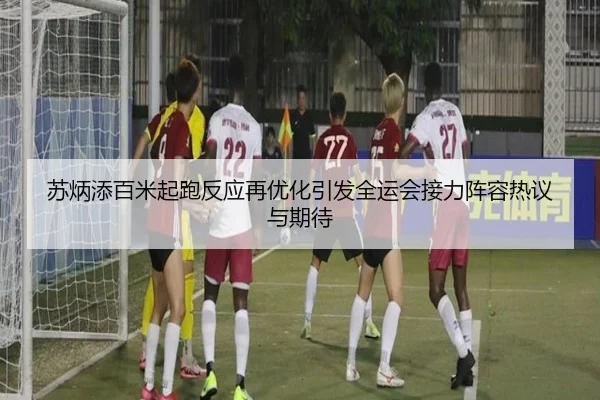 苏炳添百米起跑反应再优化引发全运会接力阵容热议与期待